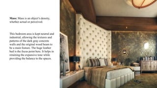 Mass: Mass is an object’s density,
whether actual or perceived.
This bedroom area is kept neutral and
industrial, allowing the textures and
patterns of the dark gray concrete
walls and the original wood beam to
be a main feature. The huge leather
bed is the focus point here. It helps in
retaining the expansive tone while
providing the balance to the spaces.
 