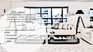 Balance
is the organization of elements by
mixing lines, shapes, forms, color,
pattern, texture and light to create
a visual state of equilibrium.
There are 3 types of balance in interior
design:
• Symmetrical
• Asymmetrical
• Radial
 