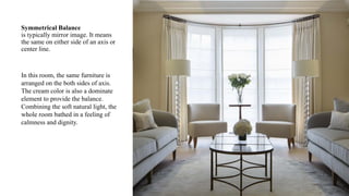 Symmetrical Balance
is typically mirror image. It means
the same on either side of an axis or
center line.
In this room, the same furniture is
arranged on the both sides of axis.
The cream color is also a dominate
element to provide the balance.
Combining the soft natural light, the
whole room bathed in a feeling of
calmness and dignity.
 