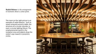 Radial Balance is the arrangement
of elements about a center point.
The room on the right picture is an
example of radial balance. Such as
stools centered around a table, the
structure of a circular rotunda, or
even a circular lighting fixture. The
emphasis(center point) is the
reception area and objects draw the
visitor's eye inward in concentric
circles.
 