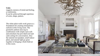 Unity
suggests oneness of mind and feeling,
or uniformity.
It can be achieved through repetition
of color, shape, pattern.
The white plain walls work great as a
foundation for creating minimalistic
outlook in this living room. The
geometric pattern area rug in
combination with simple style sofa
and armchairs has provided cool and
calm setting for conversation. Also
the natural root pendant, small indoor
plant, and natural light go great
together in bringing a fresh field air
in this room.
 
