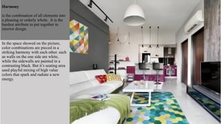 In the space showed on the picture,
color combinations are pieced in a
striking harmony with each other. such
as walls on the one side are white,
while the sidewalls are painted in a
contrasting black. But it’s seating area
used playful mixing of high value
colors that spark and radiate a new
energy.
Harmony
is the combination of all elements into
a pleasing or orderly whole. It is the
hardest attribute to put together in
interior design.
 