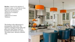 Rhythm: is based on the repetition of
elements in space. It caries the eye along
a path at a particular pace. Such as
*Repetition and Alternation
*Progression or Gradation
*Transition
*Opposition or Contrast
*Radiation
The kitchen in the right picture is
dominated by white color. The
repetitive arranged orange lights and
pine color chair bring a sense of
liveliness and intimacy to a space.
The whole room showed a cheerful
vibe.
 