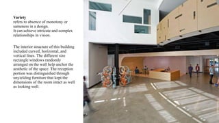 Variety
refers to absence of monotony or
sameness in a design.
It can achieve intricate and complex
relationships in vision.
The interior structure of this building
included curved, horizontal, and
vertical lines. The different size
rectangle windows randomly
arranged on the wall help anchor the
aesthetic of the space. The reception
portion was distinguished through
unyielding furniture that kept the
dimensions of the room intact as well
as looking well.
 