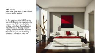 EMPHASIS
also called focal point, is a dominant
element within a space.
In this bedroom, it isn’t difficult to
see the bed stands out. According the
picture, the whole room bathed a
striking white/light shade elegance.
When the sun is shining, natural
lighting creates a cheerful mood in
the room and you will be happily
spending a lot of your time here.
 