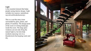 Light
is the essential element that helps
people seeing interior design. Light
includes two sources: natural(sun
rays) & artificial(electricity).
This is a vast the entry room
surrounded by glass, plants, and
plenty of sunshine. The design point
of the room is to bring landscape
inside the room. The large glass
windows can not only bring the
natural light in, but also help
residents enjoying view in a
thunderstorm but keeping warm and
dry.
 