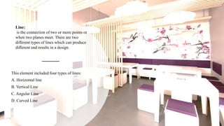 Line:
is the connection of two or more points or
when two planes meet. There are two
different types of lines which can produce
different end results in a design.
This element included four types of lines:
A. Horizontal line
B. Vertical Line
C. Angular Line
D. Curved Line
 