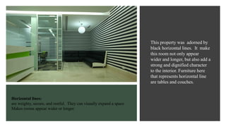 Horizontal lines:
are weighty, secure, and restful. They can visually expand a space.
Makes rooms appear wider or longer.
This property was adorned by
black horizontal lines. It make
this room not only appear
wider and longer, but also add a
strong and dignified character
to the interior. Furniture here
that represents horizontal line
are tables and couches.
 