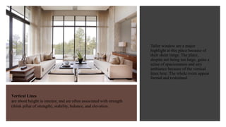 Vertical Lines
are about height in interior, and are often associated with strength
(think pillar of strength), stability, balance, and elevation.
Taller window are a major
highlight at this place because of
their sheer range. The place,
despite not being too large, gains a
sense of spaciousness and airy
ambiance because of the vertical
lines here. The whole room appear
formal and restrained.
 