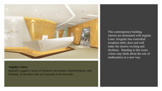 Angular Lines:
typically suggest a sense of dynamic movement, transformation, and
freedom. It can direct the eye upwards or downwards.
This contemporary building
interior are dominated with angular
Lines. Irregular line controlled
reception table, door and wall
make the interior exciting and
rhythmic. Standing in this room,
vistors may think about the role of
mathematics in a new way.
 