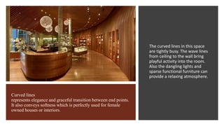 Curved lines
represents elegance and graceful transition between end points.
It also conveys softness which is perfectly used for female
owned houses or interiors.
The curved lines in this space
are tightly busy. The wave lines
from ceiling to the wall bring
playful activity into the room.
Also the dangling lights and
sparse functional furniture can
provide a relaxing atmosphere.
 