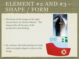 ELEMENT #2 AND #3 -
SHAPE / FORM
The forms in the image on the right
(ocean liner) are clearly defined. The
image looks 3D because of the
perspective and shading.




By contrast, this folk painting of a ship
relies on simple shapes to show us the
image
 