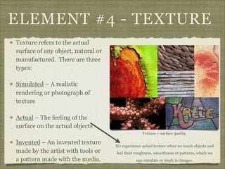 ELEMENT #4 - TEXTURE
Texture refers to the actual
surface of any object, natural or
manufactured. There are three
types:

Simulated – A realistic
rendering or photograph of
texture

Actual – The feeling of the
surface on the actual objects
                                                  Texture = surface quality.

Invented – An invented texture      We experience actual texture when we touch objects and
made by the artist with tools or    feel their roughness, smoothness or patterns, which we
a pattern made with the media.                 can simulate or imply in images.
 