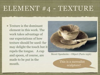 ELEMENT #4 - TEXTURE

 Texture is the dominant
 element in this work. The
 work takes advantage of
 our expectations of how
 texture should be used: fur
 may delight the touch but it
 repels the tongue. A cup
                                Meret Openheim – Object (Paris 1936)
 and spoon, of course, are
 made to be put in the
                                       This is a surrealist
 mouth.                                      sculpture!
 