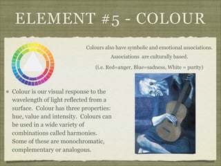 ELEMENT #5 - COLOUR
                           Colours also have symbolic and emotional associations.
                                     Associations are culturally based.

                              (i.e. Red=anger, Blue=sadness, White = purity)‫‏‬



Colour is our visual response to the
wavelength of light reflected from a
surface. Colour has three properties:
hue, value and intensity. Colours can
be used in a wide variety of
combinations called harmonies.
Some of these are monochromatic,
complementary or analogous.
 