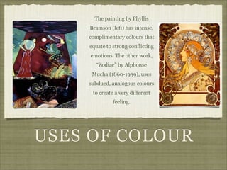 The painting by Phyllis
    Bramson (left) has intense,
    complimentary colours that
    equate to strong conflicting
    emotions. The other work,
       “Zodiac” by Alphonse
     Mucha (1860-1939), uses
    subdued, analogous colours
     to create a very different
              feeling.




USES OF COLOUR
 