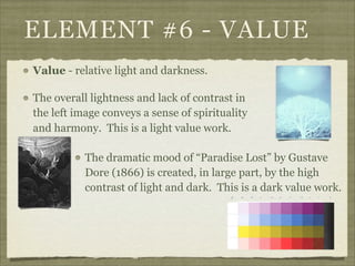 ELEMENT #6 - VALUE
Value - relative light and darkness.

The overall lightness and lack of contrast in
the left image conveys a sense of spirituality
and harmony. This is a light value work.

           The dramatic mood of “Paradise Lost” by Gustave
           Dore (1866) is created, in large part, by the high
           contrast of light and dark. This is a dark value work.
 