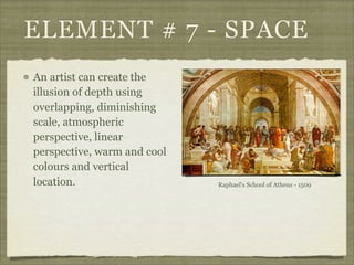ELEMENT # 7 - SPACE
An artist can create the
illusion of depth using
overlapping, diminishing
scale, atmospheric
perspective, linear
perspective, warm and cool
colours and vertical
location.                    Raphael's School of Athens - 1509
 