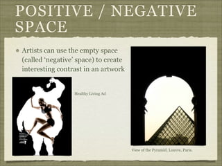POSITIVE / NEGATIVE
SPACE
Artists can use the empty space
(called ‘negative’ space) to create
interesting contrast in an artwork


                 Healthy Living Ad




                                      View of the Pyramid. Louvre, Paris.
 