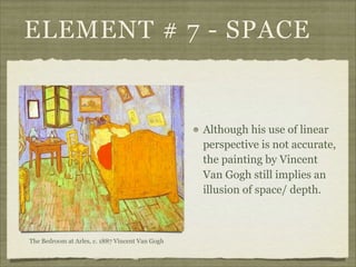 ELEMENT # 7 - SPACE


                                                 Although his use of linear
                                                 perspective is not accurate,
                                                 the painting by Vincent
                                                 Van Gogh still implies an
                                                 illusion of space/ depth.



The Bedroom at Arles, c. 1887 Vincent Van Gogh
 