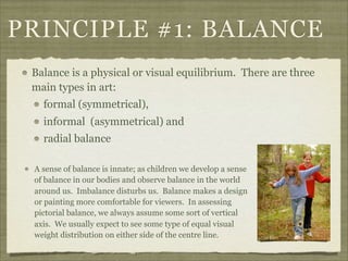 PRINCIPLE #1: BALANCE
 Balance is a physical or visual equilibrium. There are three
 main types in art:
   formal (symmetrical),
   informal (asymmetrical) and
   radial balance

 A sense of balance is innate; as children we develop a sense
 of balance in our bodies and observe balance in the world
 around us. Imbalance disturbs us. Balance makes a design
 or painting more comfortable for viewers. In assessing
 pictorial balance, we always assume some sort of vertical
 axis. We usually expect to see some type of equal visual
 weight distribution on either side of the centre line.
 