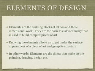 ELEMENTS OF DESIGN

Elements are the building blocks of all two and three
dimensional work. They are the basic visual vocabulary that
is used to build complex pieces of art

Knowing the elements allows us to get under the surface
appearances of a piece of art and grasp its structure.

In other words: Elements are the things that make up the
painting, drawing, design etc.
 