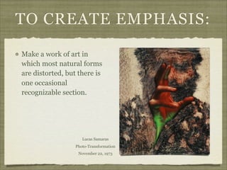 TO CREATE EMPHASIS:

Make a work of art in
which most natural forms
are distorted, but there is
one occasional
recognizable section.




                     Lucas Samaras
                  Photo-Transformation
                   November 22, 1973
 