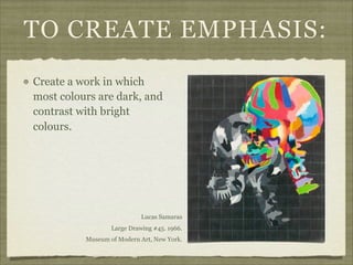 TO CREATE EMPHASIS:
Create a work in which
most colours are dark, and
contrast with bright
colours.




                            Lucas Samaras
                  Large Drawing #45. 1966.
          Museum of Modern Art, New York.
 