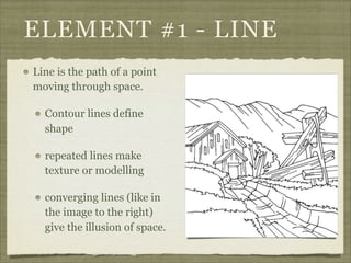 ELEMENT #1 - LINE
Line is the path of a point
moving through space.

  Contour lines define
  shape

  repeated lines make
  texture or modelling

  converging lines (like in
  the image to the right)
  give the illusion of space.
 
