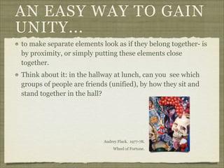 AN EASY WAY TO GAIN
UNITY...
to make separate elements look as if they belong together- is
by proximity, or simply putting these elements close
together.
Think about it: in the hallway at lunch, can you see which
groups of people are friends (unified), by how they sit and
stand together in the hall?




                           Audrey Flack. 1977-78.
                                Wheel of Fortune.
 