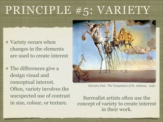 PRINCIPLE #5: VARIETY

Variety occurs when
changes in the elements
are used to create interest

The differences give a
design visual and
conceptual interest.
                                    Salvador Dali. The Temptation of St. Anthony. 1946.
Often, variety involves the
unexpected use of contrast       Surrealist artists often use the
in size, colour, or texture.   concept of variety to create interest
                                          in their work.
 
