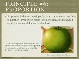 PRINCIPLE #6:
PROPORTION
  Proportion is the relationship of parts to the whole or one thing
  to another. Proportion refers to relative size, size measured
  against some mental norm or standard.




The Surrealist painter Rene Magritte so
altered the normal scale relationships that
we encounter in life that he created the
intriguing painting seen here.

                                              Rene Magritte. La Chambre D’Ecoute.
 