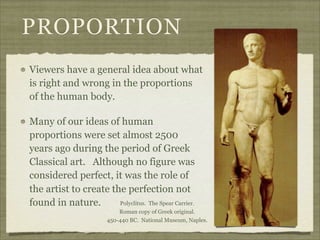 PROPORTION
Viewers have a general idea about what
is right and wrong in the proportions
of the human body.

Many of our ideas of human
proportions were set almost 2500
years ago during the period of Greek
Classical art. Although no figure was
considered perfect, it was the role of
the artist to create the perfection not
found in nature.       Polyclitus. The Spear Carrier.
                            Roman copy of Greek original.
                        450-440 BC. National Museum, Naples.
 