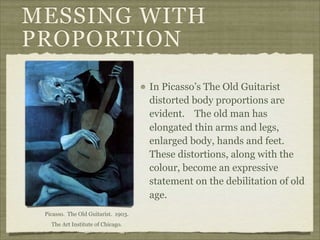 MESSING WITH
PROPORTION
                                     In Picasso’s The Old Guitarist
                                     distorted body proportions are
                                     evident. The old man has
                                     elongated thin arms and legs,
                                     enlarged body, hands and feet.
                                     These distortions, along with the
                                     colour, become an expressive
                                     statement on the debilitation of old
                                     age.
 Picasso. The Old Guitarist. 1903.
   The Art Institute of Chicago.
 