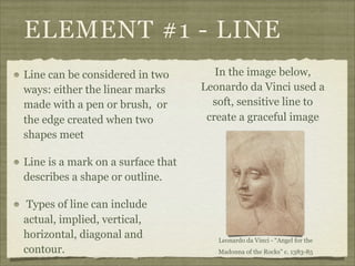 ELEMENT #1 - LINE
Line can be considered in two         In the image below,
ways: either the linear marks      Leonardo da Vinci used a
made with a pen or brush, or         soft, sensitive line to
the edge created when two           create a graceful image
shapes meet

Line is a mark on a surface that
describes a shape or outline.

 Types of line can include
actual, implied, vertical,
horizontal, diagonal and              Leonardo da Vinci - “Angel for the
contour.                              Madonna of the Rocks” c. 1383-85
 