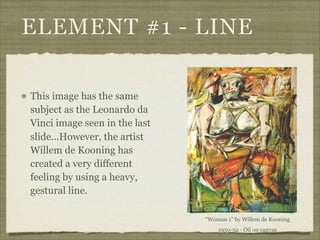 ELEMENT #1 - LINE

This image has the same
subject as the Leonardo da
Vinci image seen in the last
slide...However, the artist
Willem de Kooning has
created a very different
feeling by using a heavy,
gestural line.

                               “Woman 1” by Willem de Kooning
                                   1950-52 - Oil on canvas
 