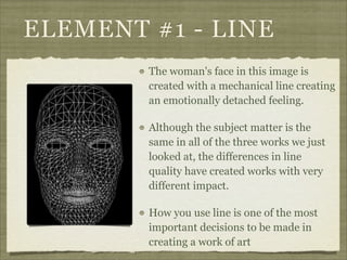 ELEMENT #1 - LINE
        The woman's face in this image is
        created with a mechanical line creating
        an emotionally detached feeling.

        Although the subject matter is the
        same in all of the three works we just
        looked at, the differences in line
        quality have created works with very
        different impact.

        How you use line is one of the most
        important decisions to be made in
        creating a work of art
 