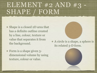 ELEMENT #2 AND #3 -
SHAPE / FORM

Shape is a closed 2D area that
has a definite outline created
by a line, colour, texture or
value that separates it from
                                 A circle is a shape, a sphere is
the background.
                                 its related 3-D form.
Form is a shape given 3-
dimensional volume by using
texture, colour or value.
 