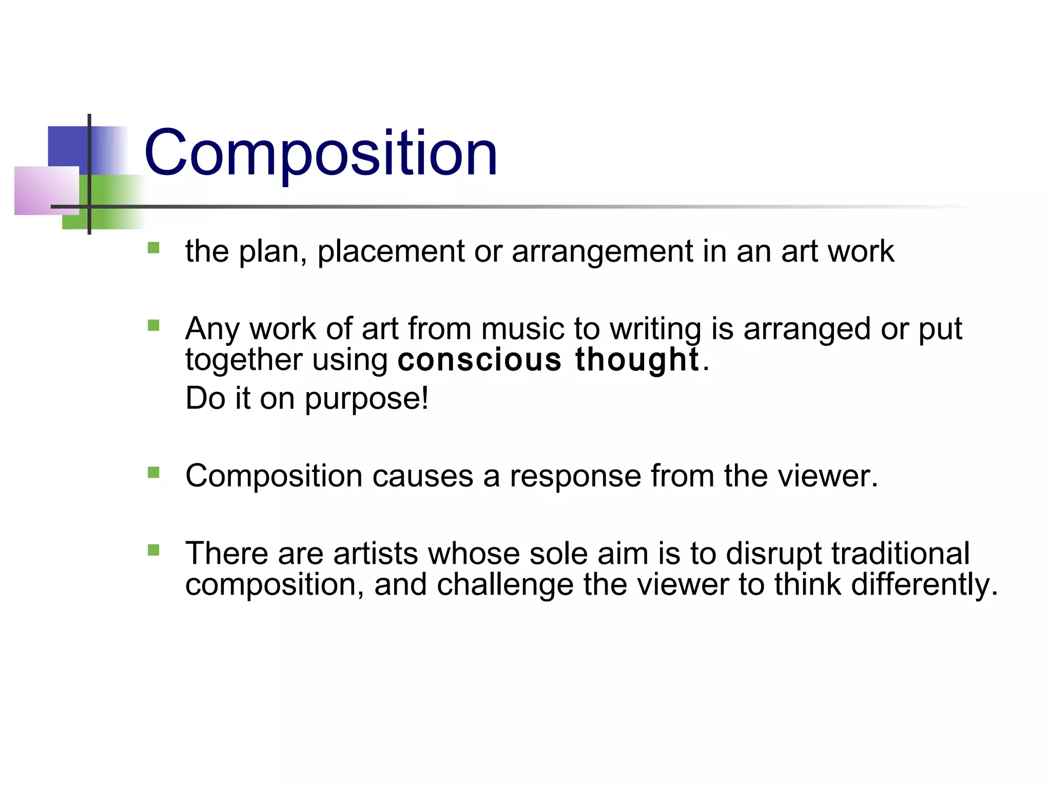 Composition
   the plan, placement or arrangement in an art work

   Any work of art from music to writing is arranged or put
    together using conscious thought .
    Do it on purpose!

   Composition causes a response from the viewer.

   There are artists whose sole aim is to disrupt traditional
    composition, and challenge the viewer to think differently.
 