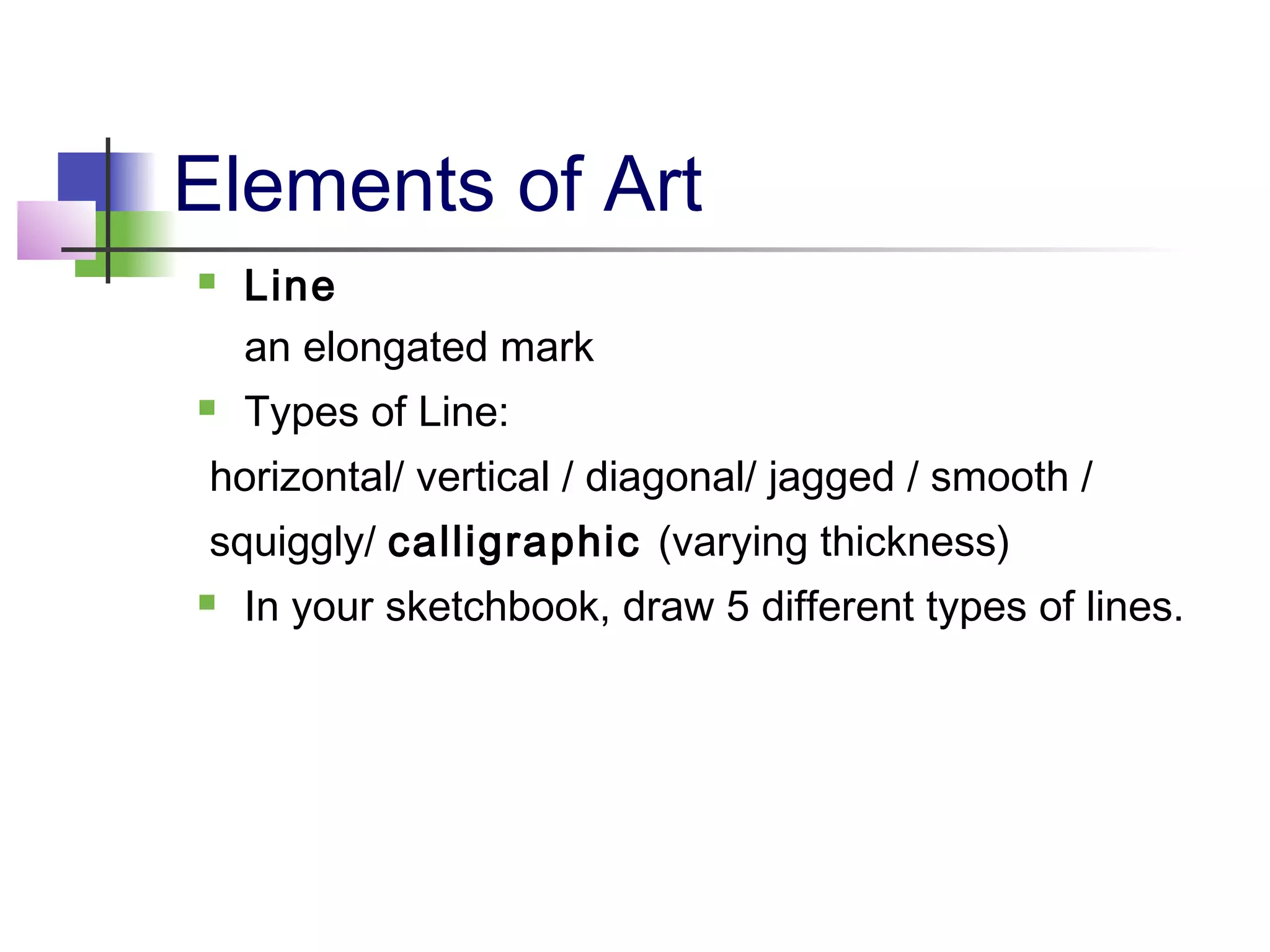 Elements of Art
   Line
    an elongated mark
   Types of Line:
 horizontal/ vertical / diagonal/ jagged / smooth /
 squiggly/ calligraphic (varying thickness)
   In your sketchbook, draw 5 different types of lines.
 