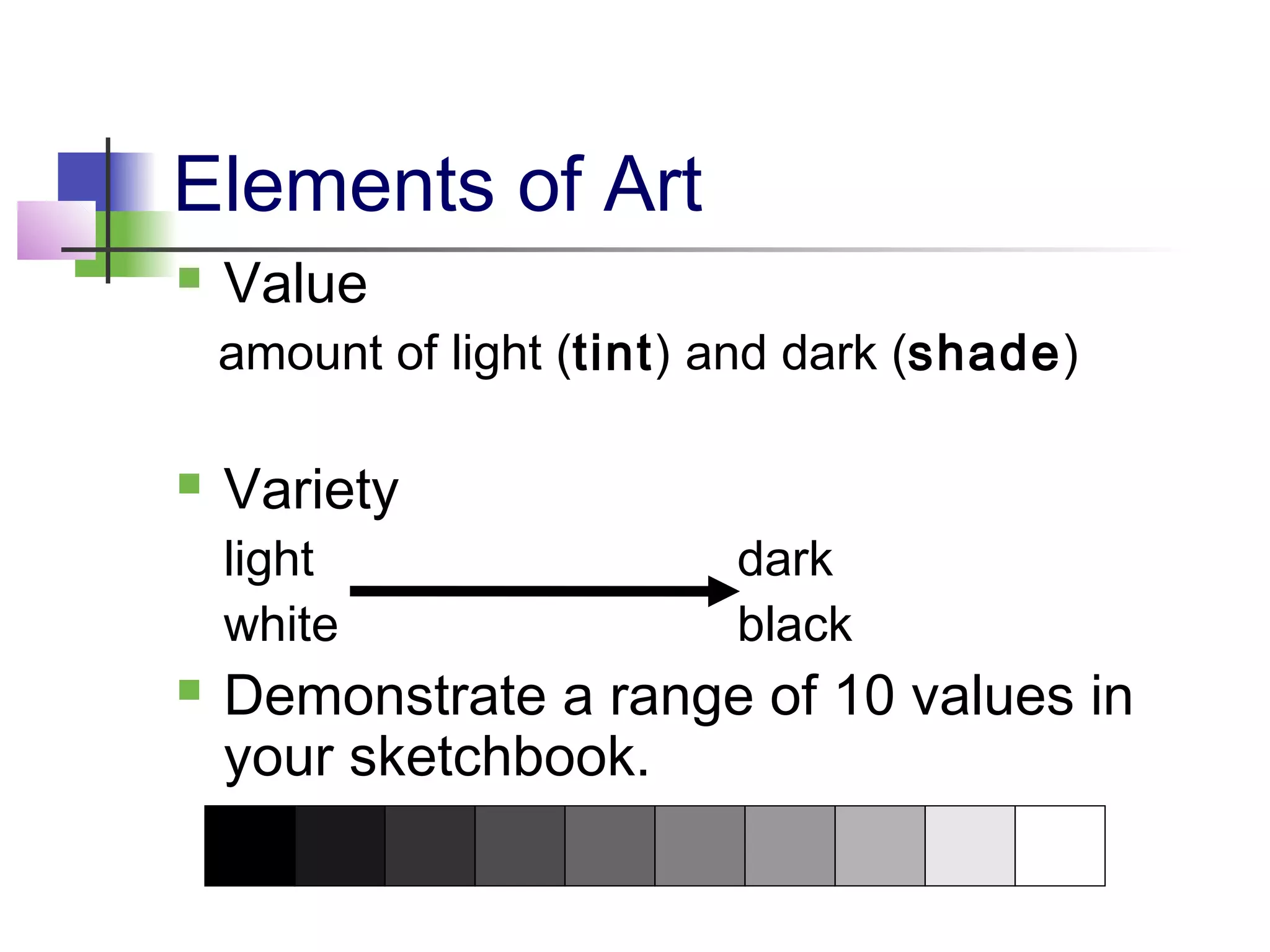 Elements of Art
   Value
    amount of light (tint) and dark (shade)

   Variety
    light                  dark
    white                  black
   Demonstrate a range of 10 values in
    your sketchbook.
 