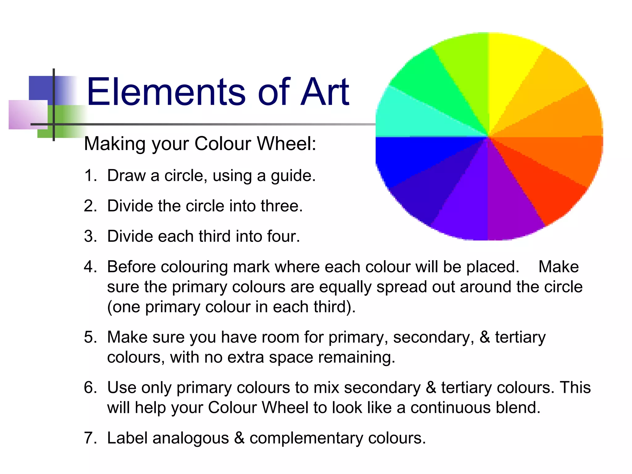 Elements of Art
Making your Colour Wheel:
1. Draw a circle, using a guide.
2. Divide the circle into three.
3. Divide each third into four.
4. Before colouring mark where each colour will be placed. Make
   sure the primary colours are equally spread out around the circle
   (one primary colour in each third).
5. Make sure you have room for primary, secondary, & tertiary
   colours, with no extra space remaining.
6. Use only primary colours to mix secondary & tertiary colours. This
   will help your Colour Wheel to look like a continuous blend.
7. Label analogous & complementary colours.
 