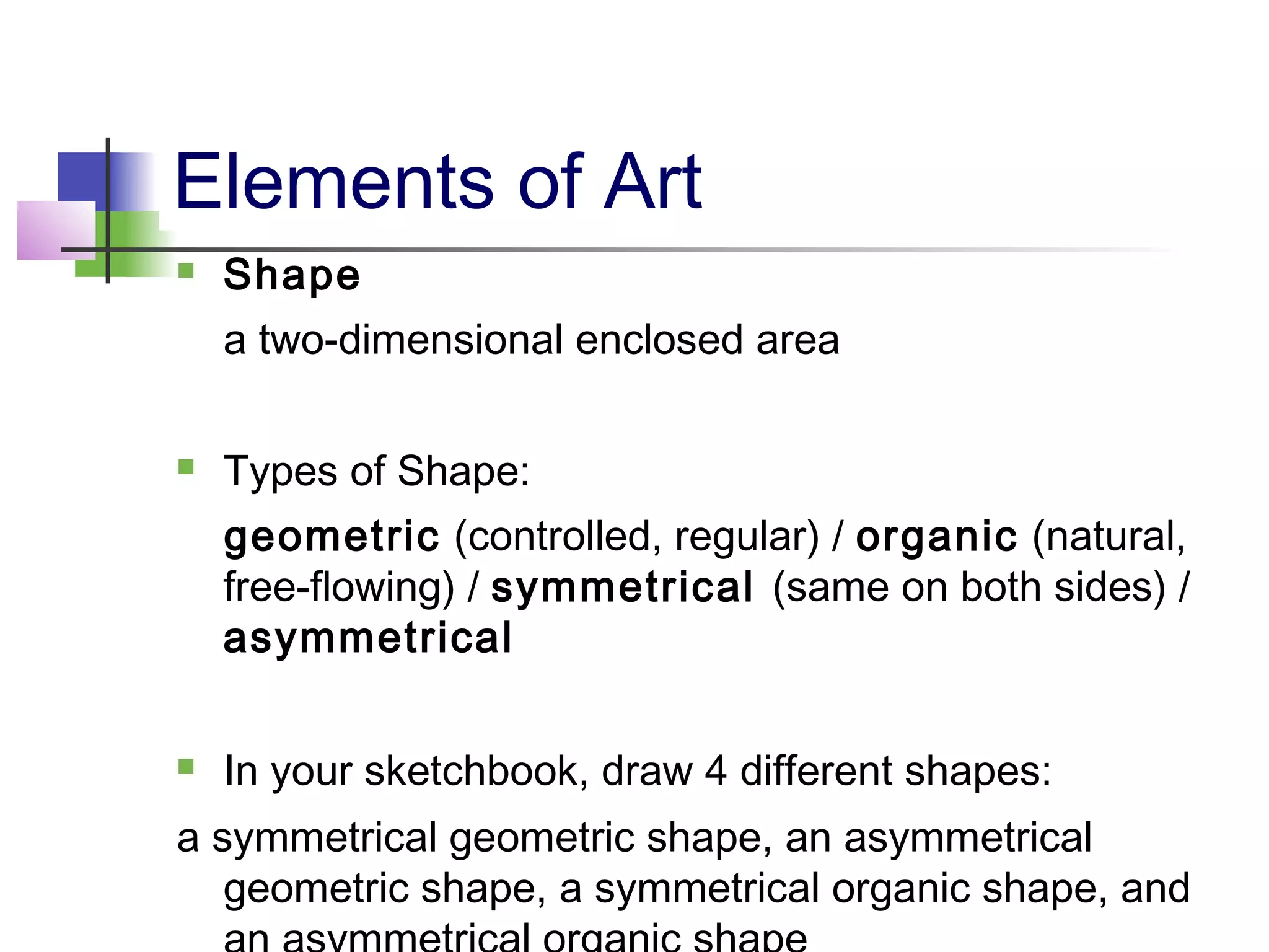 Elements of Art
   Shape
    a two-dimensional enclosed area

   Types of Shape:
    geometric (controlled, regular) / organic (natural,
    free-flowing) / symmetrical (same on both sides) /
    asymmetrical

   In your sketchbook, draw 4 different shapes:
a symmetrical geometric shape, an asymmetrical
   geometric shape, a symmetrical organic shape, and
 