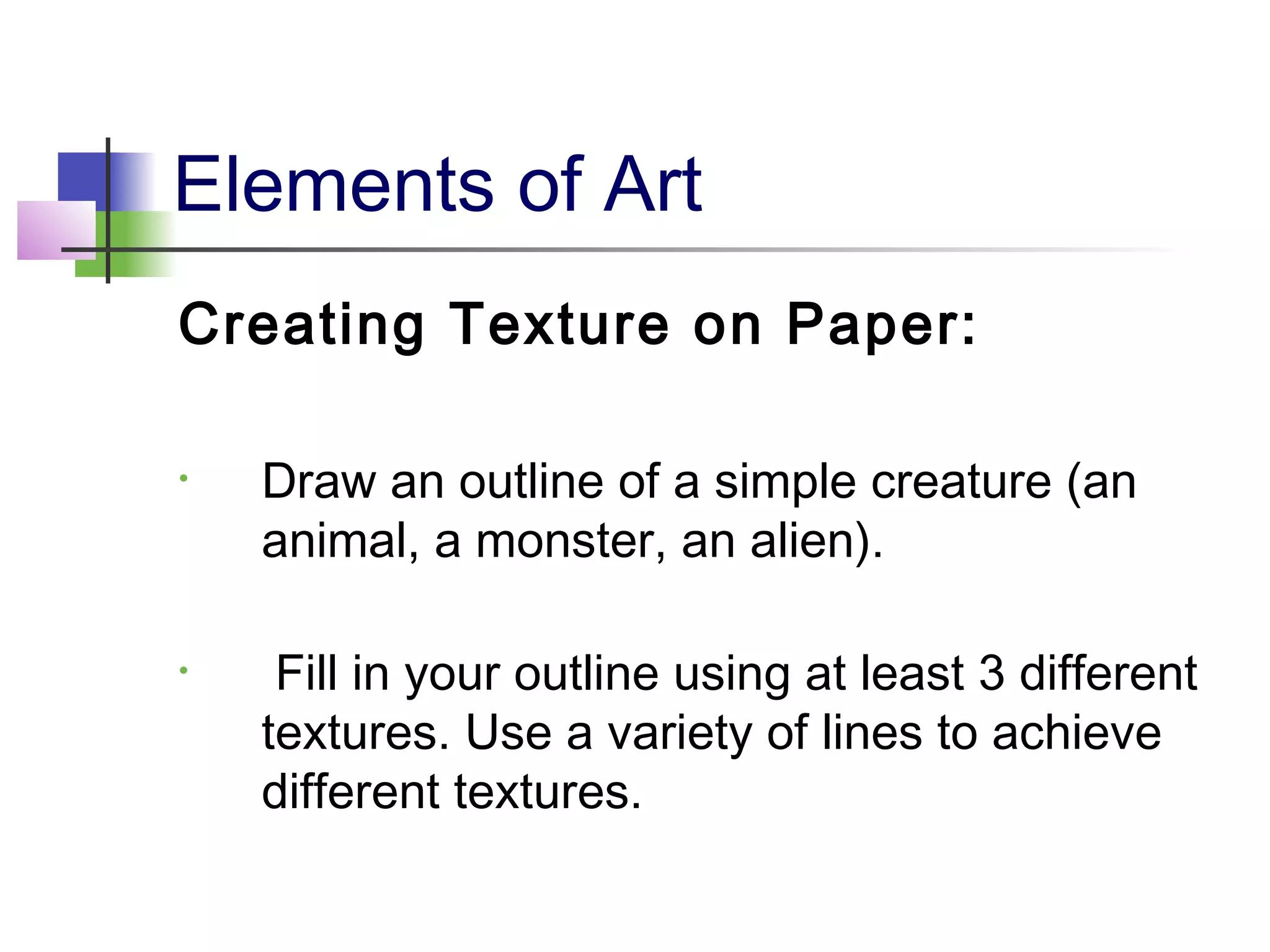 Elements of Art
Creating Texture on Paper:
• Draw an outline of a simple creature (an
animal, a monster, an alien).
• Fill in your outline using at least 3 different
textures. Use a variety of lines to achieve
different textures.
 