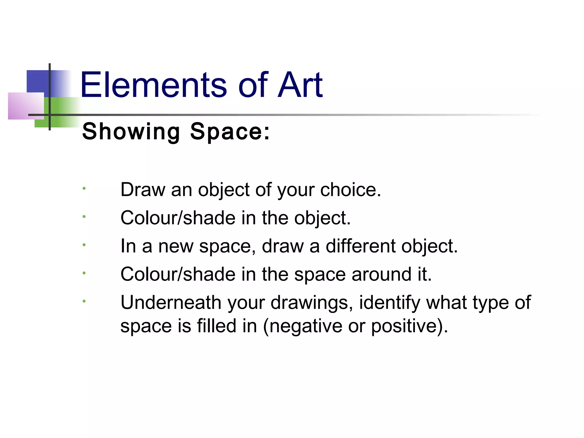 Elements of Art
Showing Space:
• Draw an object of your choice.
• Colour/shade in the object.
• In a new space, draw a different object.
• Colour/shade in the space around it.
• Underneath your drawings, identify what type of
space is filled in (negative or positive).
 