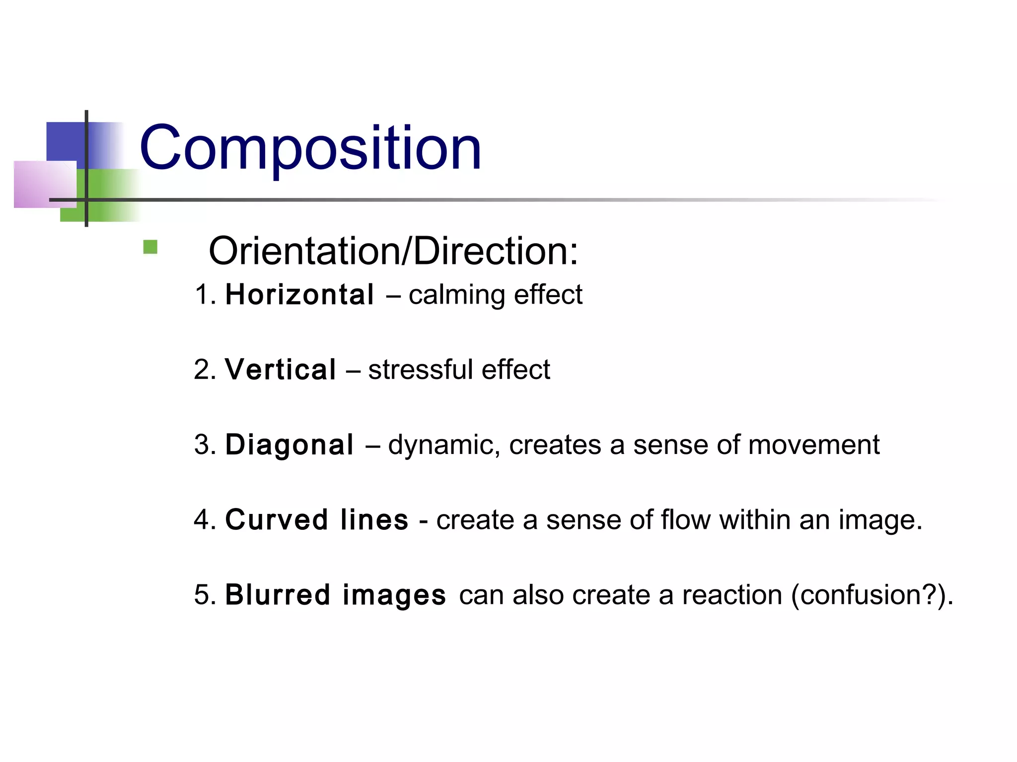 Composition
 Orientation/Direction:
1. Horizontal – calming effect
2. Vertical – stressful effect
3. Diagonal – dynamic, creates a sense of movement
4. Curved lines - create a sense of flow within an image.
5. Blurred images can also create a reaction (confusion?).
 