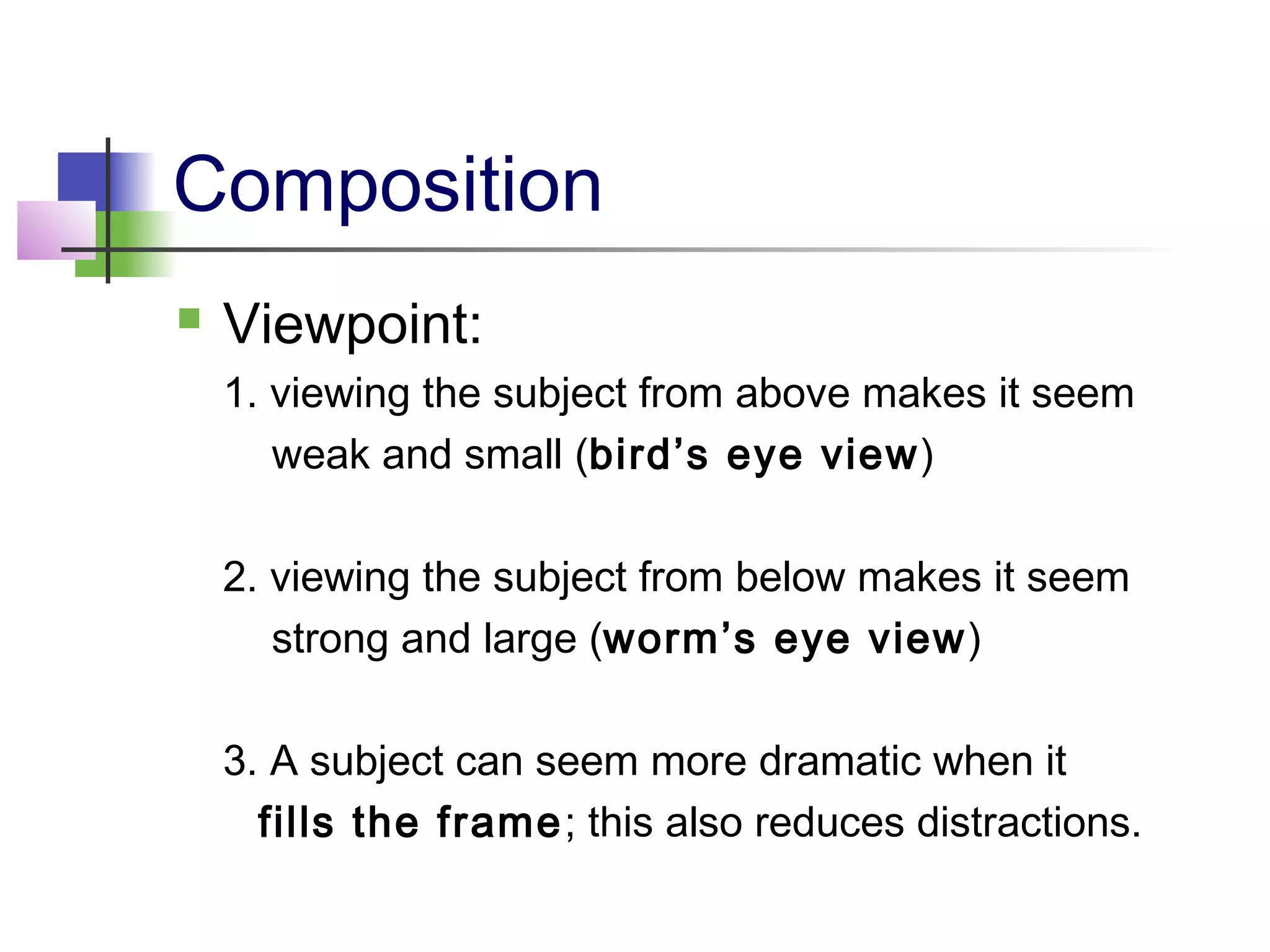 Composition
 Viewpoint:
1. viewing the subject from above makes it seem
weak and small (bird’s eye view)
2. viewing the subject from below makes it seem
strong and large (worm’s eye view)
3. A subject can seem more dramatic when it
fills the frame; this also reduces distractions.
 