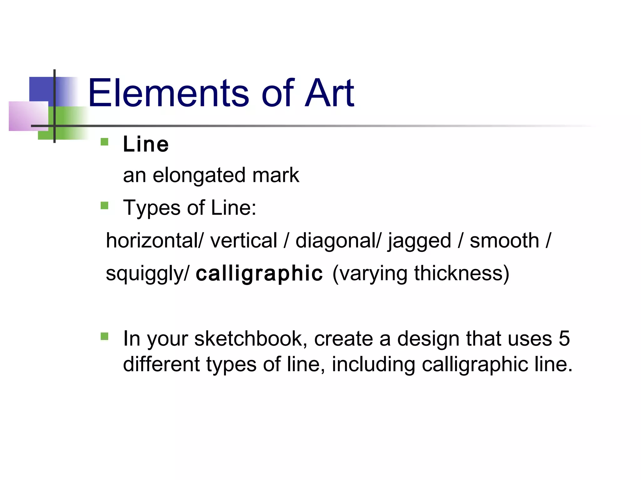 Elements of Art
 Line
an elongated mark
 Types of Line:
horizontal/ vertical / diagonal/ jagged / smooth /
squiggly/ calligraphic (varying thickness)
 In your sketchbook, create a design that uses 5
different types of line, including calligraphic line.
 