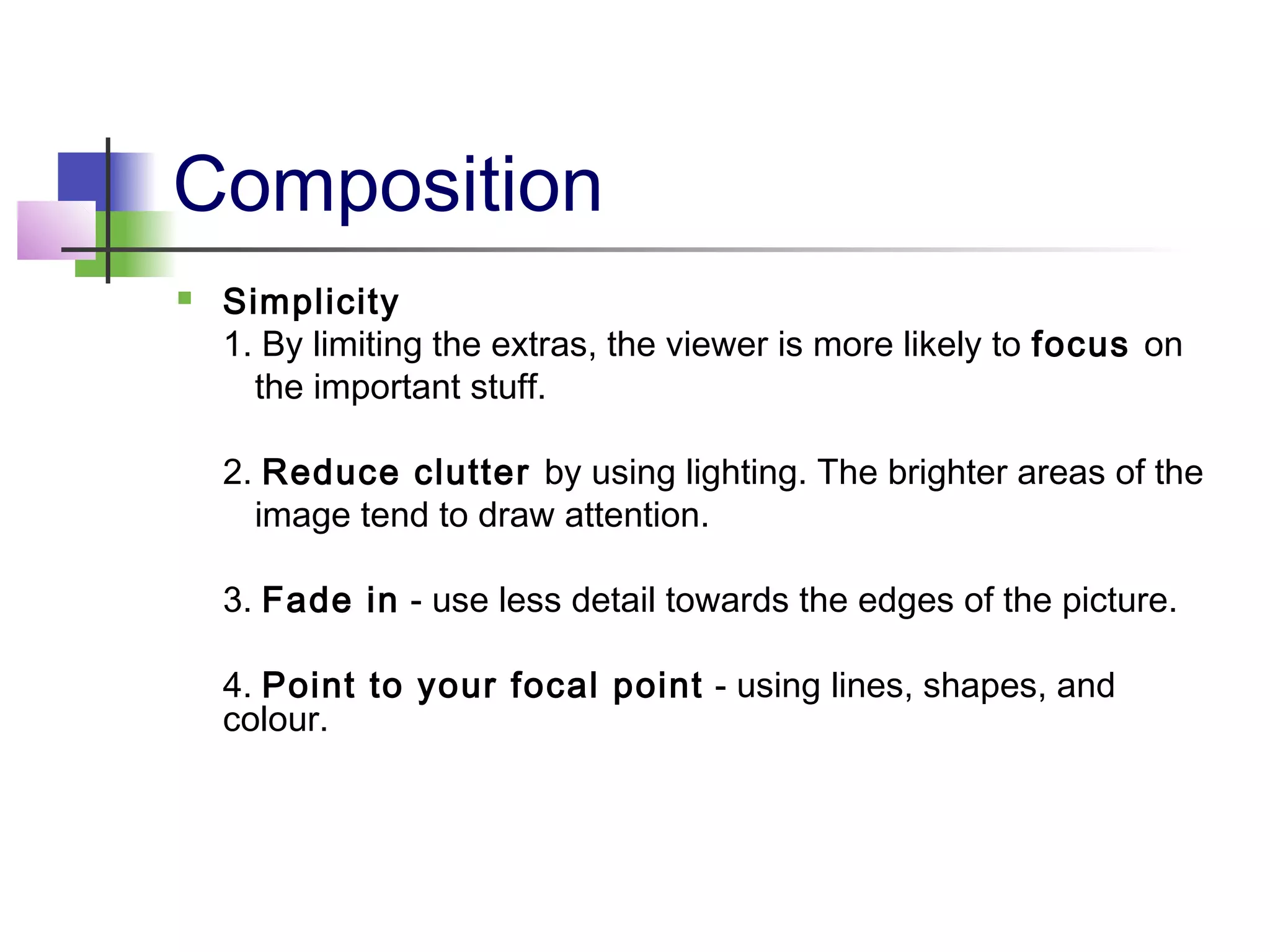 Composition
 Simplicity
1. By limiting the extras, the viewer is more likely to focus on
the important stuff.
2. Reduce clutter by using lighting. The brighter areas of the
image tend to draw attention.
3. Fade in - use less detail towards the edges of the picture.
4. Point to your focal point - using lines, shapes, and
colour.
 