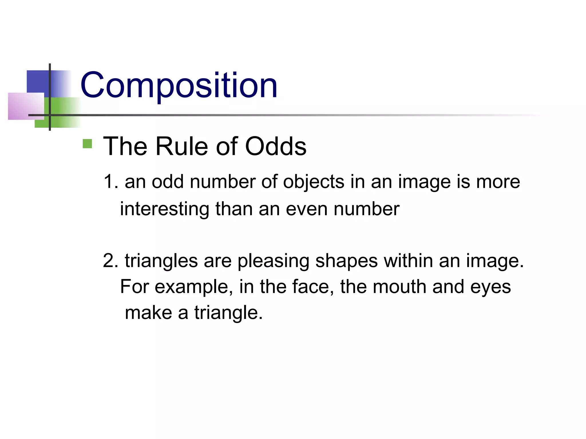 Composition
 The Rule of Odds
1. an odd number of objects in an image is more
interesting than an even number
2. triangles are pleasing shapes within an image.
For example, in the face, the mouth and eyes
make a triangle.
 